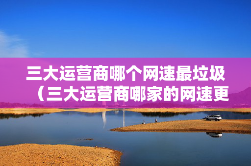 三大运营商哪个网速最垃圾（三大运营商哪家的网速更快）
