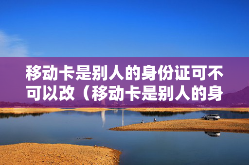 移动卡是别人的身份证可不可以改（移动卡是别人的身份证怎么办）