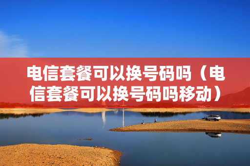 电信套餐可以换号码吗（电信套餐可以换号码吗移动）