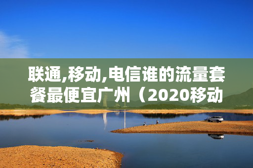 联通,移动,电信谁的流量套餐最便宜广州（2020移动电信联通哪个流量套餐最划算）