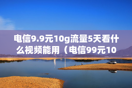 电信9.9元10g流量5天看什么视频能用（电信99元10g五天）