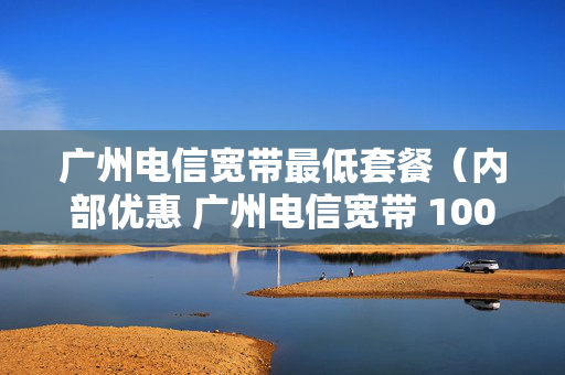 广州电信宽带最低套餐（内部优惠 广州电信宽带 100m包月低至30元）