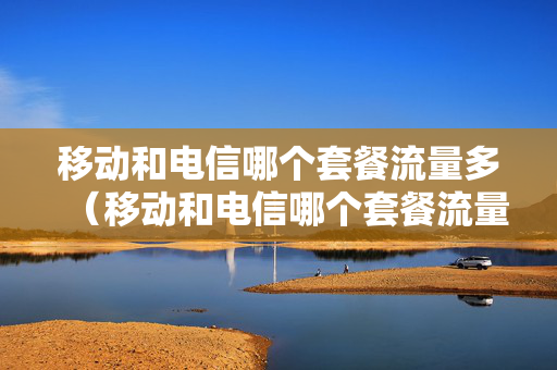 移动和电信哪个套餐流量多（移动和电信哪个套餐流量多一点）
