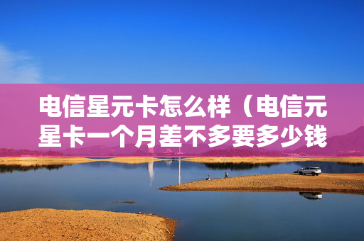 电信星元卡怎么样（电信元星卡一个月差不多要多少钱）