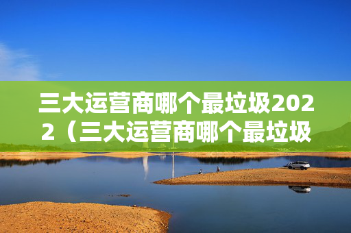 三大运营商哪个最垃圾2022（三大运营商哪个最垃圾最新）