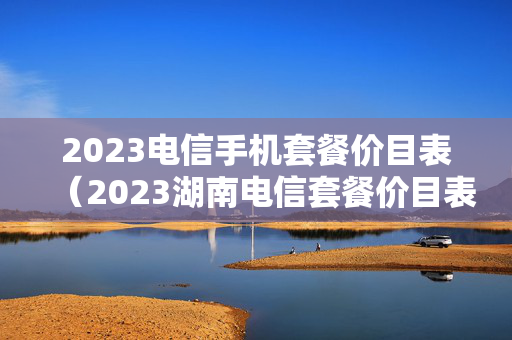 2023电信手机套餐价目表（2023湖南电信套餐价目表）