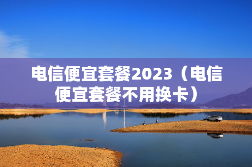 电信便宜套餐2023（电信便宜套餐不用换卡）