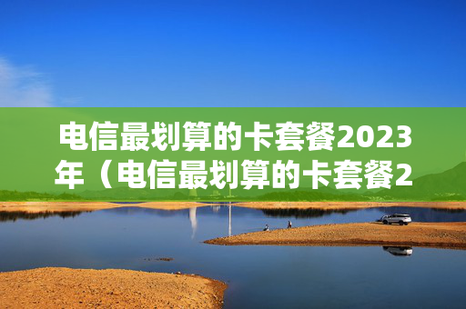 电信最划算的卡套餐2023年（电信最划算的卡套餐2023年是什么）