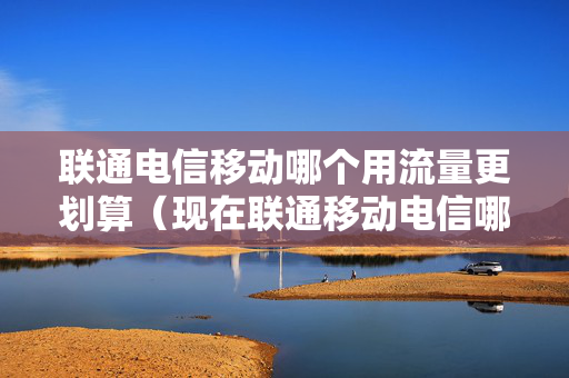联通电信移动哪个用流量更划算（现在联通移动电信哪个流量用起来最便宜）