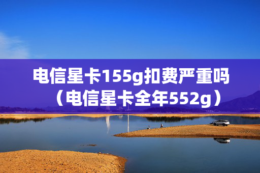 电信星卡155g扣费严重吗（电信星卡全年552g）