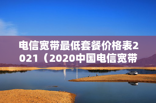 电信宽带最低套餐价格表2021（2020中国电信宽带最低套餐）