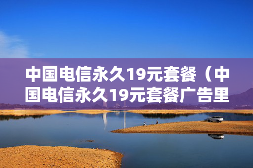 中国电信永久19元套餐（中国电信永久19元套餐广告里的女人是谁）
