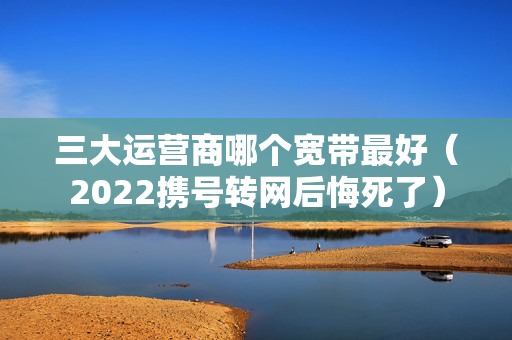 三大运营商哪个宽带最好（2022携号转网后悔死了）