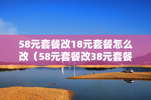 58元套餐改18元套餐怎么改（58元套餐改38元套餐怎么改）