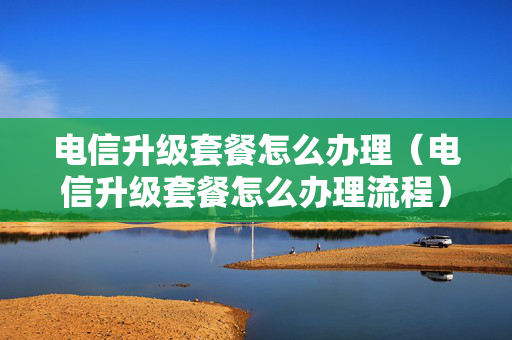 电信升级套餐怎么办理（电信升级套餐怎么办理流程）