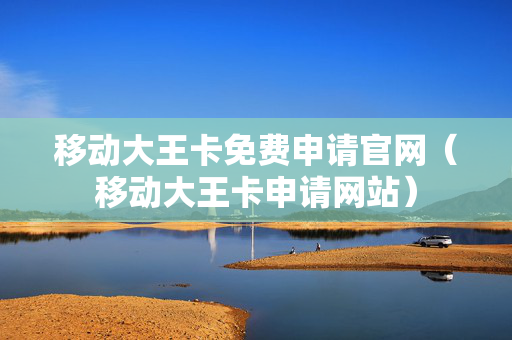移动大王卡免费申请官网（移动大王卡申请网站）
