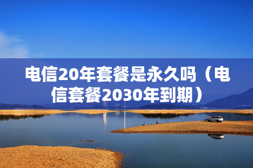 电信20年套餐是永久吗（电信套餐2030年到期）