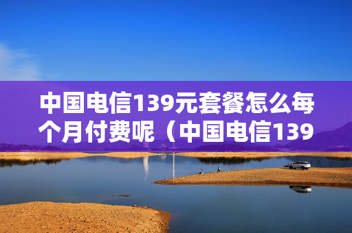 中国电信139元套餐怎么每个月付费呢（中国电信139元套餐详情）