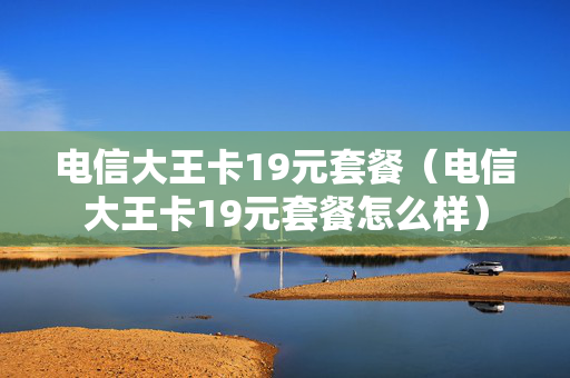 电信大王卡19元套餐（电信大王卡19元套餐怎么样）