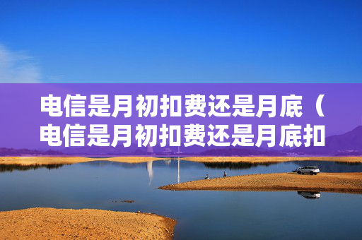 电信是月初扣费还是月底（电信是月初扣费还是月底扣费）