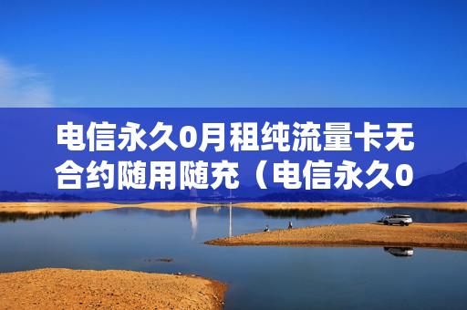 电信永久0月租纯流量卡无合约随用随充（电信永久0月租纯全国流量卡）