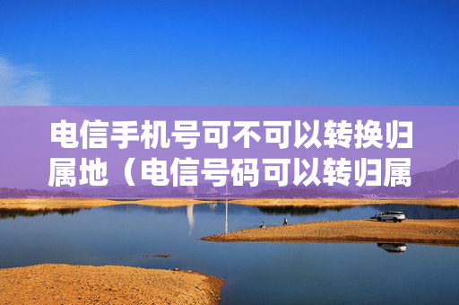 电信手机号可不可以转换归属地（电信号码可以转归属地吗）