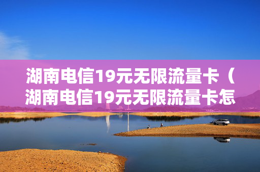 湖南电信19元无限流量卡（湖南电信19元无限流量卡怎么样）