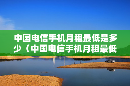 中国电信手机月租最低是多少（中国电信手机月租最低多少钱一个月）