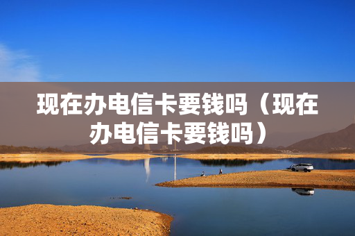 现在办电信卡要钱吗（现在办电信卡要钱吗）