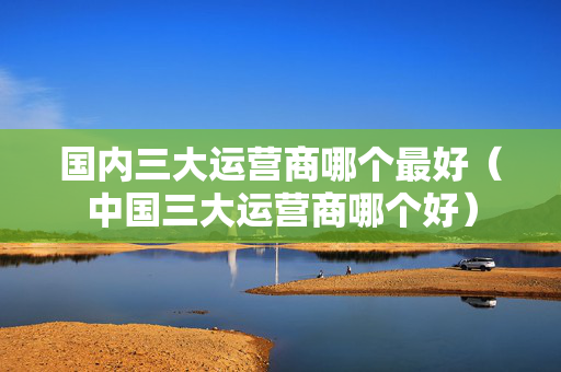 国内三大运营商哪个最好（中国三大运营商哪个好）