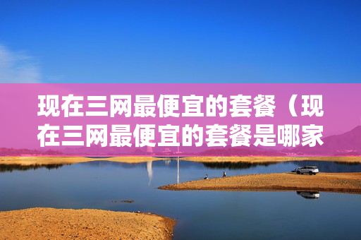 现在三网最便宜的套餐（现在三网最便宜的套餐是哪家）