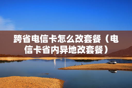 跨省电信卡怎么改套餐（电信卡省内异地改套餐）