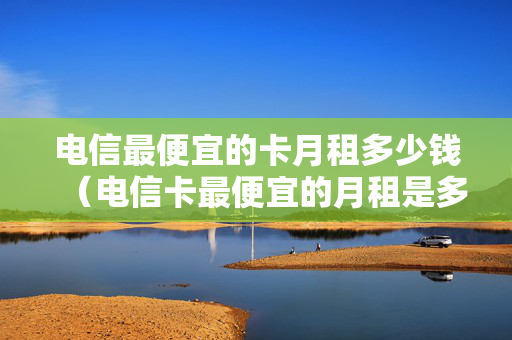 电信最便宜的卡月租多少钱（电信卡最便宜的月租是多少）