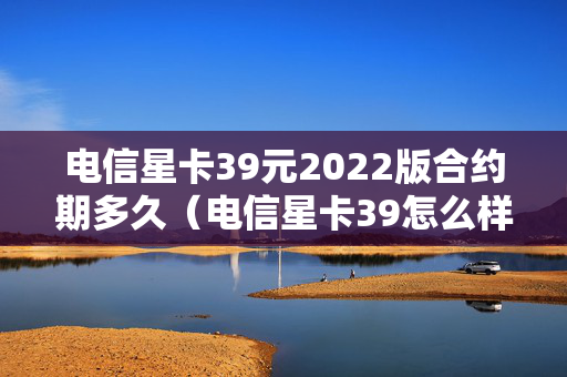 电信星卡39元2022版合约期多久（电信星卡39怎么样好不好）