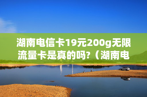 湖南电信卡19元200g无限流量卡是真的吗?（湖南电信卡19元200g无限流量卡合约期是多久）
