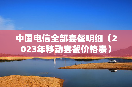 中国电信全部套餐明细（2023年移动套餐价格表）