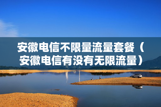 安徽电信不限量流量套餐（安徽电信有没有无限流量）