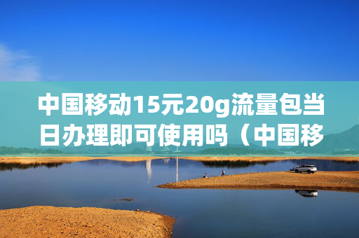 中国移动15元20g流量包当日办理即可使用吗（中国移动15元20g流量包当日办理即可使用吗是真的吗）