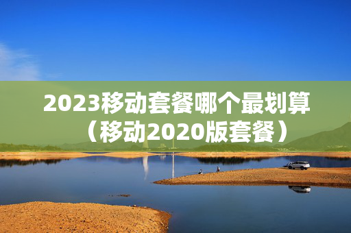 2023移动套餐哪个最划算（移动2020版套餐）