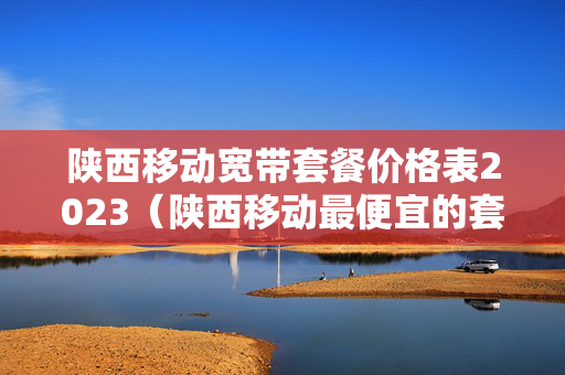 陕西移动宽带套餐价格表2023（陕西移动最便宜的套餐）