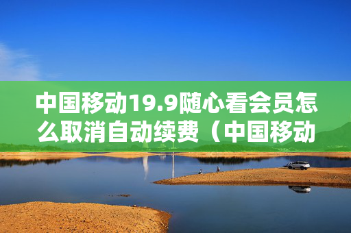 中国移动19.9随心看会员怎么取消自动续费（中国移动199随心看会员怎么退订）