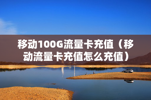 移动100G流量卡充值（移动流量卡充值怎么充值）