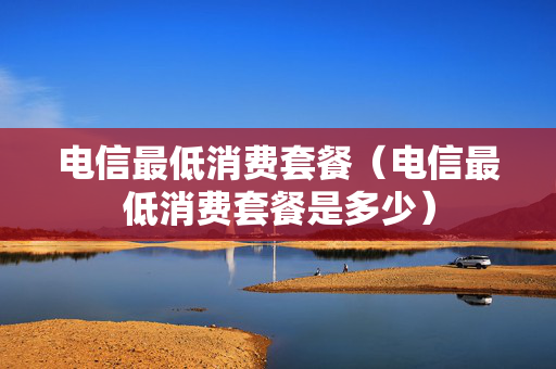 电信最低消费套餐（电信最低消费套餐是多少）