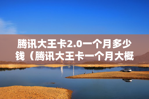 腾讯大王卡2.0一个月多少钱（腾讯大王卡一个月大概多少钱）