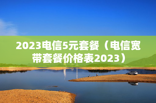 2023电信5元套餐（电信宽带套餐价格表2023）