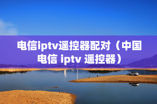 电信iptv遥控器配对（中国电信 iptv 遥控器）
