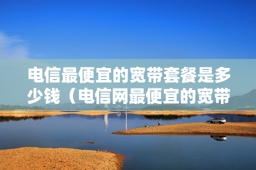 电信最便宜的宽带套餐是多少钱（电信网最便宜的宽带多少钱）