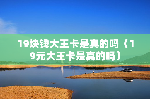 19块钱大王卡是真的吗（19元大王卡是真的吗）