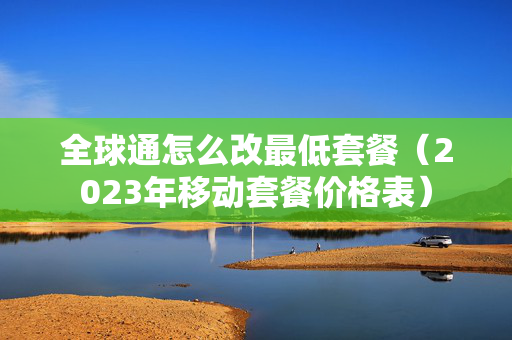 全球通怎么改最低套餐（2023年移动套餐价格表）