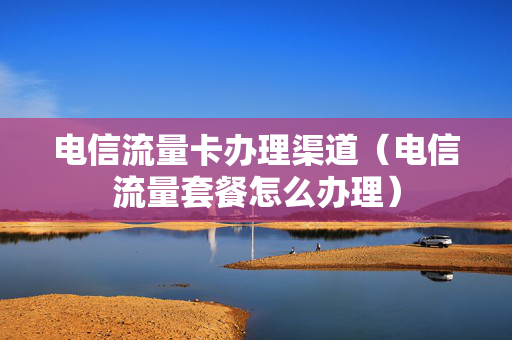 电信流量卡办理渠道（电信流量套餐怎么办理）